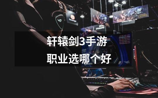 轩辕剑3手游职业选哪个好-第1张-游戏信息-龙启网