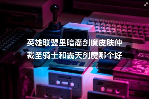 英雄联盟里暗裔剑魔皮肤仲裁圣骑士和霸天剑魔哪个好-第1张-游戏信息-龙启网