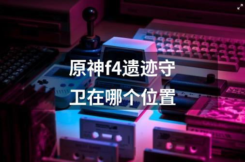 原神f4遗迹守卫在哪个位置-第1张-游戏信息-龙启网