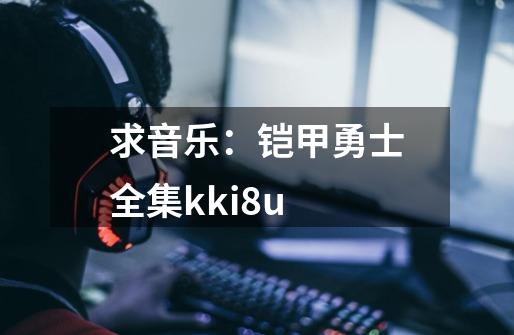 求音乐:铠甲勇士全集kki8u-第1张-游戏信息-龙启网