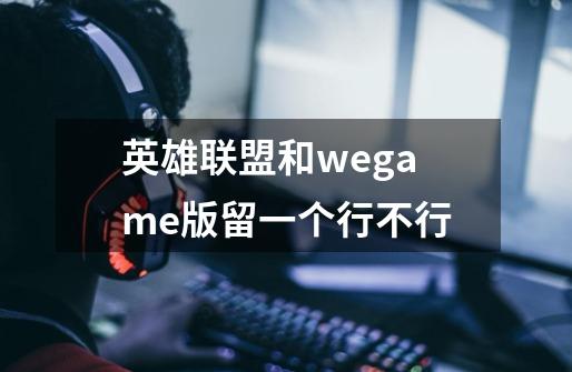 英雄联盟和wegame版留一个行不行-第1张-游戏信息-龙启网