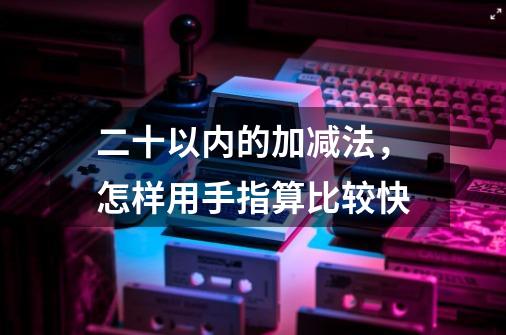 二十以内的加减法，怎样用手指算比较快-第1张-游戏信息-龙启网