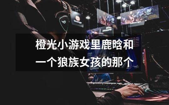 橙光小游戏里鹿晗和一个狼族女孩的那个-第1张-游戏信息-龙启网