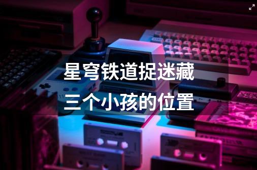星穹铁道捉迷藏三个小孩的位置-第1张-游戏信息-龙启网