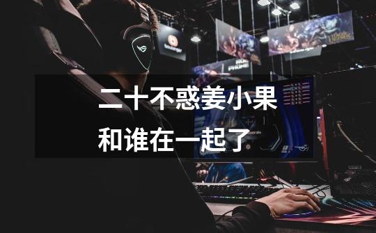 二十不惑姜小果和谁在一起了-第1张-游戏信息-龙启网