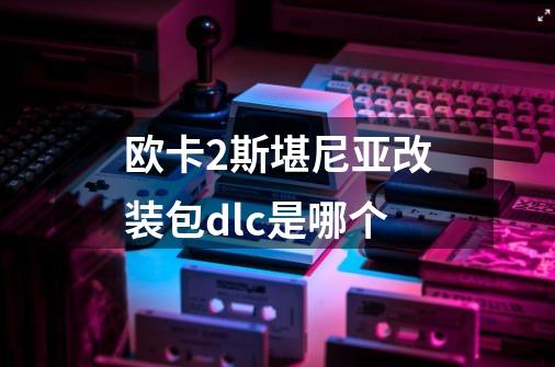 欧卡2斯堪尼亚改装包dlc是哪个-第1张-游戏信息-龙启网