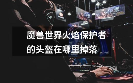 魔兽世界火焰保护者的头盔在哪里掉落-第1张-游戏信息-龙启网