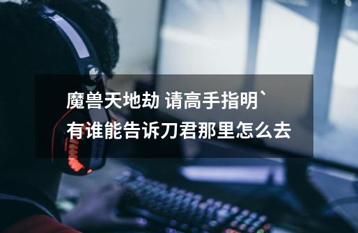 魔兽天地劫 请高手指明`有谁能告诉刀君那里怎么去-第1张-游戏信息-龙启网