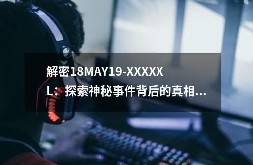 解密18MAY19-XXXXXL:探索神秘事件背后的真相!-第1张-游戏信息-龙启网