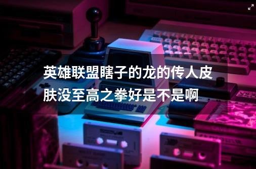 英雄联盟瞎子的龙的传人皮肤没至高之拳好是不是啊-第1张-游戏信息-龙启网