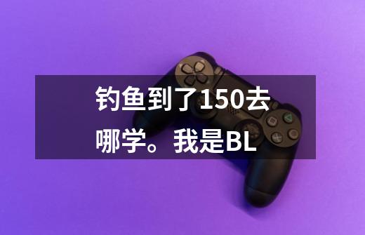 钓鱼到了150去哪学。我是BL-第1张-游戏信息-龙启网