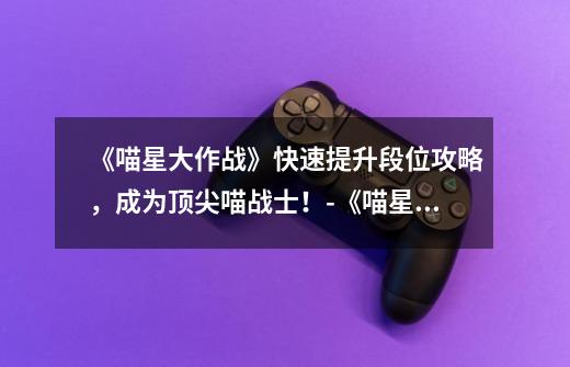 《喵星大作战》快速提升段位攻略,成为顶尖喵战士!-《喵星大作战》怎么快速提升段位-第1张-游戏信息-龙启网