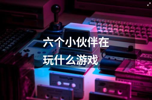 六个小伙伴在玩什么游戏-第1张-游戏信息-龙启网