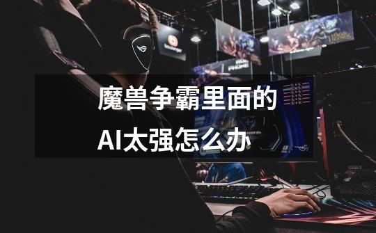 魔兽争霸里面的AI太强怎么办-第1张-游戏信息-龙启网
