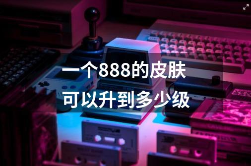一个888的皮肤可以升到多少级-第1张-游戏信息-龙启网