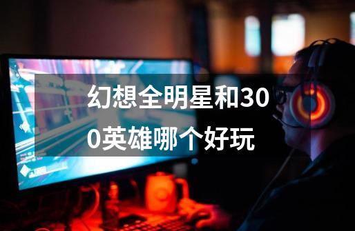 幻想全明星和300英雄哪个好玩-第1张-游戏信息-龙启网