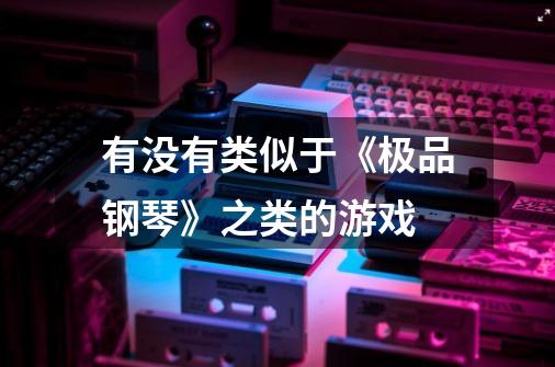 有没有类似于《极品钢琴》之类的游戏-第1张-游戏信息-龙启网