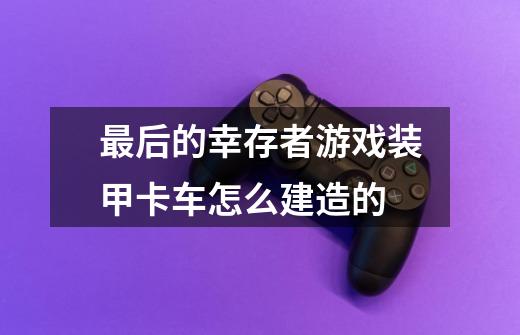 最后的幸存者游戏装甲卡车怎么建造的-第1张-游戏信息-龙启网