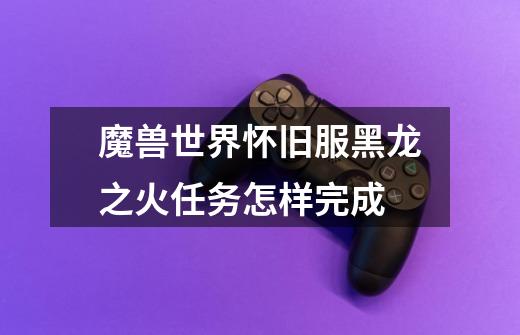 魔兽世界怀旧服黑龙之火任务怎样完成-第1张-游戏信息-龙启网
