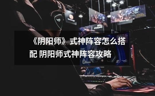 《阴阳师》式神阵容怎么搭配 阴阳师式神阵容攻略-第1张-游戏信息-龙启网