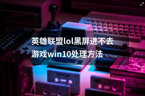 英雄联盟lol黑屏进不去游戏win10处理方法-第1张-游戏信息-龙启网