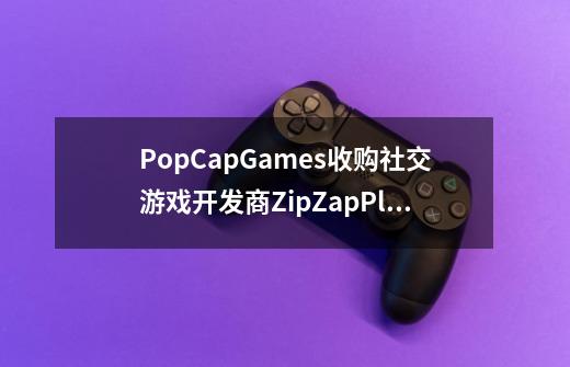 PopCapGames收购社交游戏开发商ZipZapPlay-第1张-游戏信息-龙启网