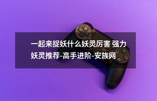 一起来捉妖什么妖灵厉害 强力妖灵推荐-高手进阶-安族网-第1张-游戏信息-龙启网
