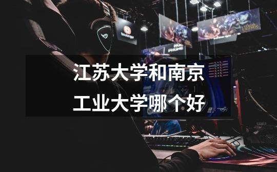 江苏大学和南京工业大学哪个好-第1张-游戏信息-龙启网