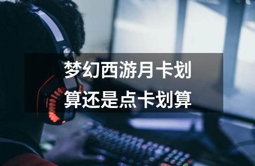 梦幻西游月卡划算还是点卡划算-第1张-游戏信息-龙启网
