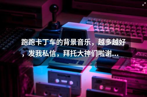 跑跑卡丁车的背景音乐,越多越好,发我私信,拜托大神们啦谢谢!-第1张-游戏信息-龙启网