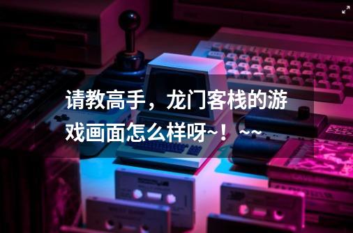 请教高手,龙门客栈的游戏画面怎么样呀~!~~-第1张-游戏信息-龙启网