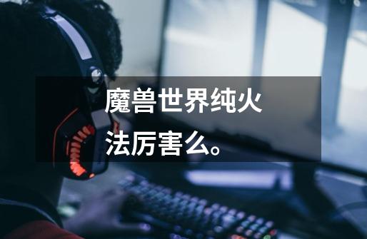 魔兽世界纯火法厉害么。-第1张-游戏信息-龙启网