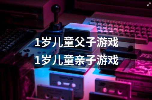 1岁儿童父子游戏1岁儿童亲子游戏-第1张-游戏信息-龙启网