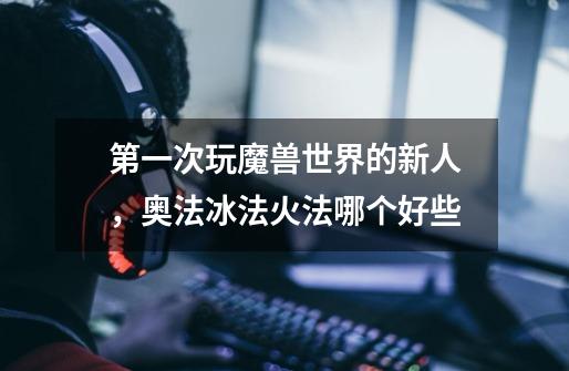 第一次玩魔兽世界的新人,奥法冰法火法哪个好些-第1张-游戏信息-龙启网