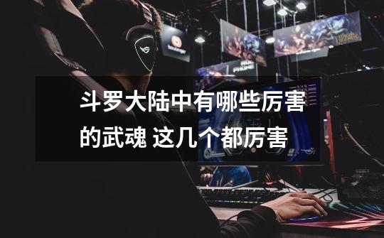 斗罗大陆中有哪些厉害的武魂 这几个都厉害-第1张-游戏信息-龙启网