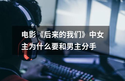 电影《后来的我们》中女主为什么要和男主分手-第1张-游戏信息-龙启网