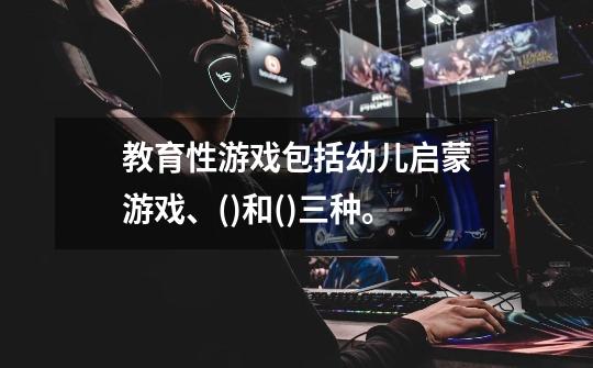 教育性游戏包括幼儿启蒙游戏、()和()三种。-第1张-游戏信息-龙启网