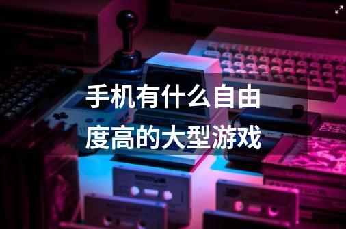 手机有什么自由度高的大型游戏-第1张-游戏信息-龙启网