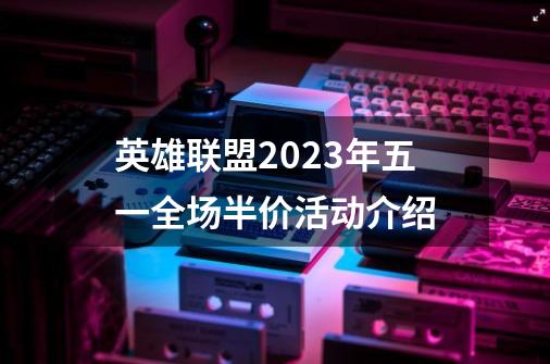 英雄联盟2023年五一全场半价活动介绍-第1张-游戏信息-龙启网
