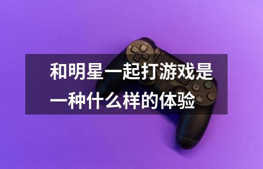 和明星一起打游戏是一种什么样的体验-第1张-游戏信息-龙启网