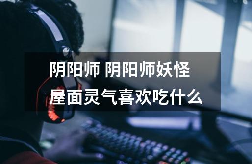 阴阳师 阴阳师妖怪屋面灵气喜欢吃什么-第1张-游戏信息-龙启网