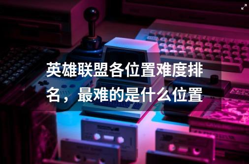 英雄联盟各位置难度排名,最难的是什么位置-第1张-游戏信息-龙启网