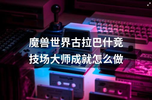 魔兽世界古拉巴什竞技场大师成就怎么做-第1张-游戏信息-龙启网