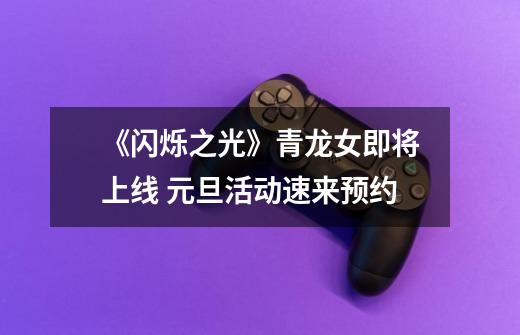《闪烁之光》青龙女即将上线 元旦活动速来预约-第1张-游戏信息-龙启网