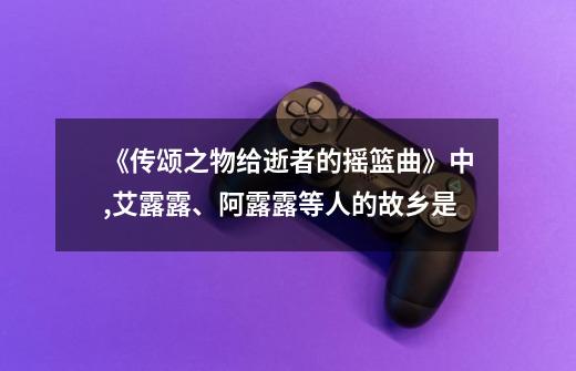 《传颂之物给逝者的摇篮曲》中,艾露露、阿露露等人的故乡是-第1张-游戏信息-龙启网