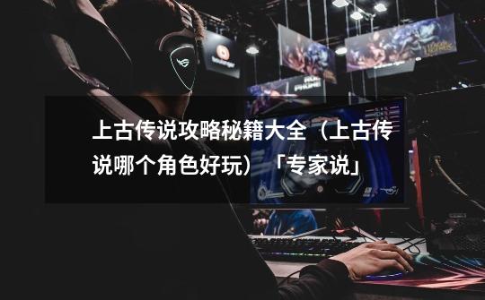 上古传说攻略秘籍大全(上古传说哪个角色好玩)「专家说」-第1张-游戏信息-龙启网