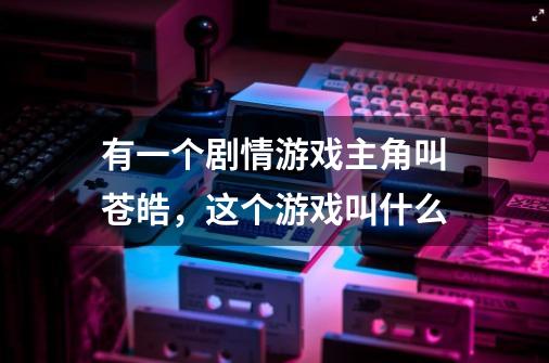 有一个剧情游戏主角叫苍皓,这个游戏叫什么-第1张-游戏信息-龙启网