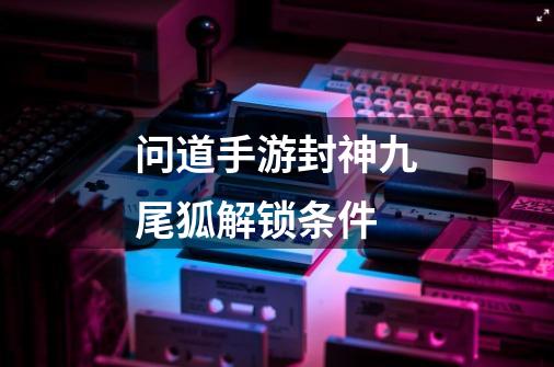 问道手游封神九尾狐解锁条件-第1张-游戏信息-龙启网