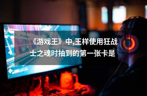 《游戏王》中,王样使用狂战士之魂时抽到的第一张卡是-第1张-游戏信息-龙启网