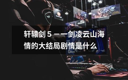 轩辕剑５－一剑凌云山海情的大结局剧情是什么-第1张-游戏信息-龙启网